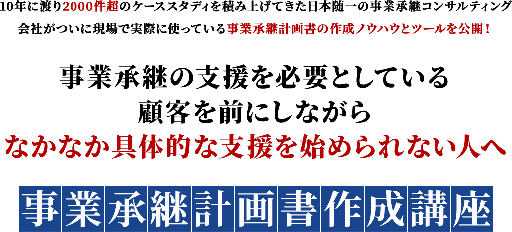 10年に渡り2000件超のケーススタディを積み上げてきた日本随一の事業承継コンサルティング												会社がついに現場で実際に使っている事業承継計画書の作成ノウハウとツールを公開！事業承継の支援を必要としている顧客を前にしながらなかなか具体的な支援を始められない人へ												事業承継計画書作成講座												※事業承継計画書®は事業承継センターの登録商標です。